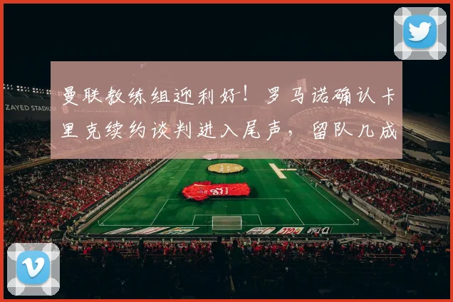 曼联教练组迎利好!罗马诺确认卡里克续约谈判进入尾声,留队几成定局