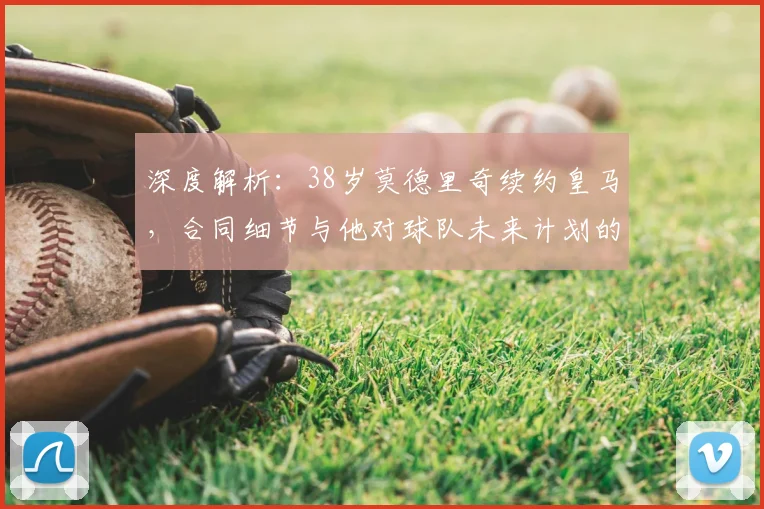 深度解析：38岁莫德里奇续约皇马，合同细节与他对球队未来计划的关键作用