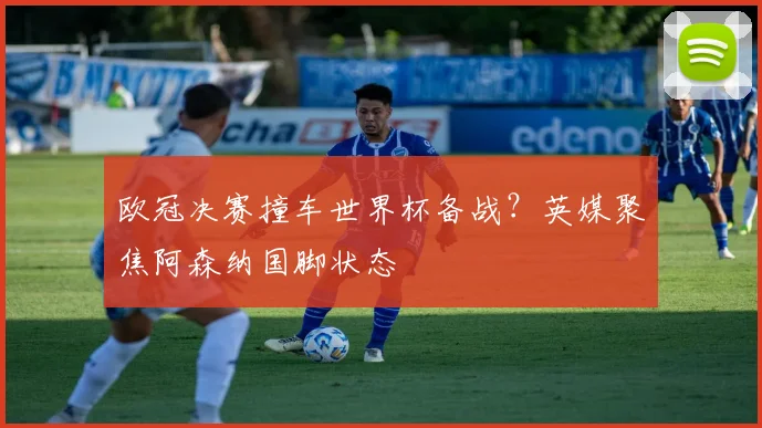 欧冠决赛撞车世界杯备战?英媒聚焦阿森纳国脚状态