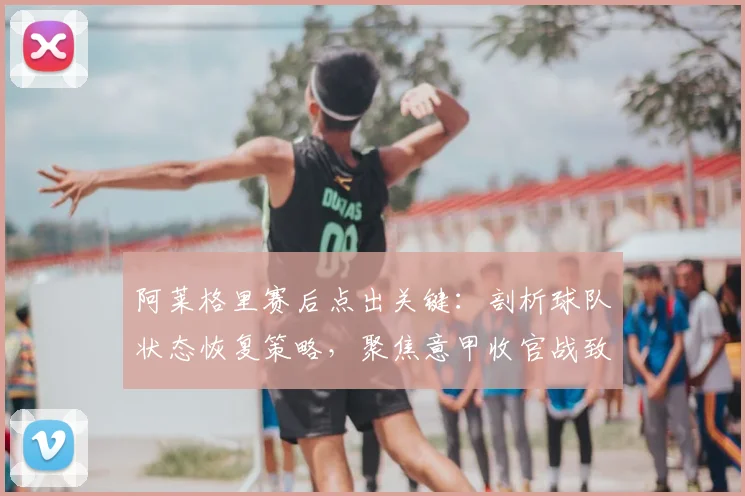 阿莱格里赛后点出关键:剖析球队状态恢复策略,聚焦意甲收官战致胜之道
