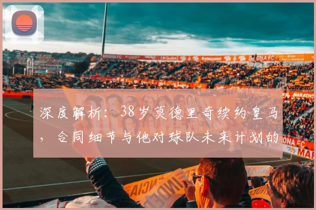 深度解析:38岁莫德里奇续约皇马,合同细节与他对球队未来计划的关键作用